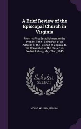 Cover image for A Brief Review of the Episcopal Church in Virginia: From Its First Establishment to the Present Time: Being Part of an Address of The: Bishop of Virginia, to the Convention of the Church, in Fredericksburg, May 22nd, 1845