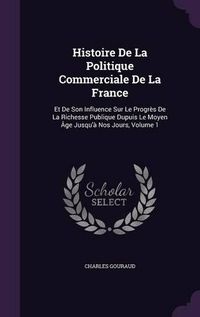 Cover image for Histoire de La Politique Commerciale de La France: Et de Son Influence Sur Le Progres de La Richesse Publique Dupuis Le Moyen Age Jusqu'a Nos Jours, Volume 1