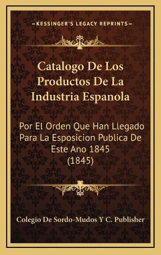 Cover image for Catalogo de Los Productos de La Industria Espanola: Por El Orden Que Han Llegado Para La Esposicion Publica de Este Ano 1845 (1845)