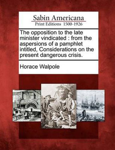 Cover image for The Opposition to the Late Minister Vindicated: From the Aspersions of a Pamphlet Intitled, Considerations on the Present Dangerous Crisis.