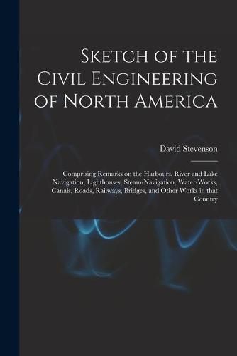 Cover image for Sketch of the Civil Engineering of North America [microform]: Comprising Remarks on the Harbours, River and Lake Navigation, Lighthouses, Steam-navigation, Water-works, Canals, Roads, Railways, Bridges, and Other Works in That Country