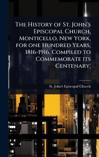 Cover image for The History of St. John's Episcopal Church, Monticello, New York, for one Hundred Years, 1816-1916, Compiled to Commemorate its Centenary;