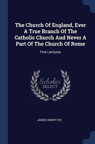 Cover image for The Church of England, Ever a True Branch of the Catholic Church and Never a Part of the Church of Rome: Five Lectures