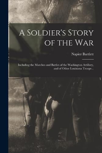 Cover image for A Soldier's Story of the war; Including the Marches and Battles of the Washington Artillery, and of Other Louisiana Troops ..