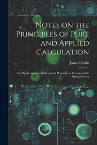 Cover image for Notes on the Principles of Pure and Applied Calculation; and Applications of Mathematical Principles to Theories of the Physical Forces