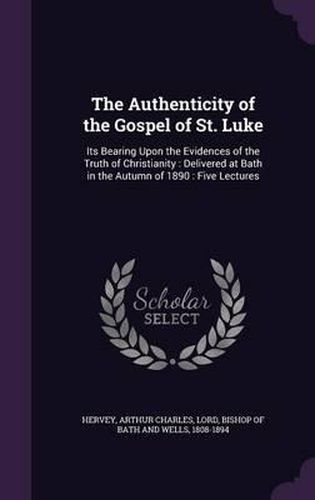 Cover image for The Authenticity of the Gospel of St. Luke: Its Bearing Upon the Evidences of the Truth of Christianity: Delivered at Bath in the Autumn of 1890: Five Lectures