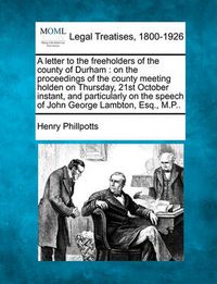 Cover image for A Letter to the Freeholders of the County of Durham: On the Proceedings of the County Meeting Holden on Thursday, 21st October Instant, and Particularly on the Speech of John George Lambton, Esq., M.P..