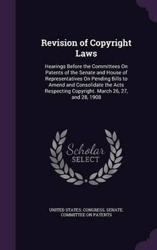 Cover image for Revision of Copyright Laws: Hearings Before the Committees on Patents of the Senate and House of Representatives on Pending Bills to Amend and Consolidate the Acts Respecting Copyright. March 26, 27, and 28, 1908