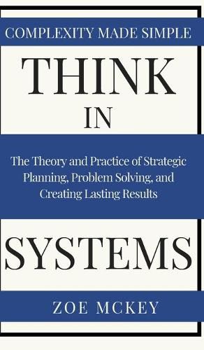 Think in Systems: The Theory and Practice of Strategic Planning, Problem Solving, and Creating Lasting Results - Complexity Made Simple