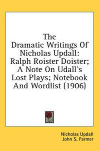 Cover image for The Dramatic Writings of Nicholas Updall: Ralph Roister Doister; A Note on Udall's Lost Plays; Notebook and Wordlist (1906)