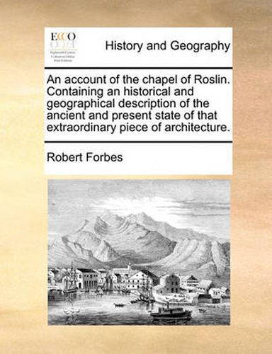 An Account of the Chapel of Roslin. Containing an Historical and Geographical Description of the Ancient and Present State of That Extraordinary Piece of Architecture.