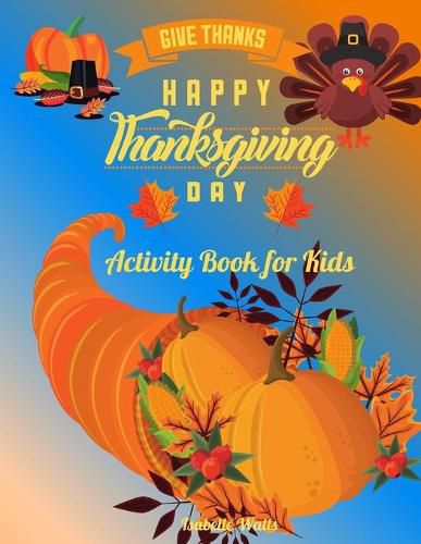 Cover image for Give Thanks Happy Thanksgiving Day: This Superfun Thanksgiving Day Activity Book Will Keep Your Kids Ages 4-8 Busy During the Party: Cute Themed Coloring Pages, Mind Twisting Riddles and Fun Maze Puzzles, All Mixed Up for A Complete Experience!