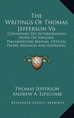 Cover image for The Writings of Thomas Jefferson V6: Containing His Autobiography, Notes on Virginia, Parliamentary Manual, Official Papers, Messages and Addresses, and Other Writings, Official and Private