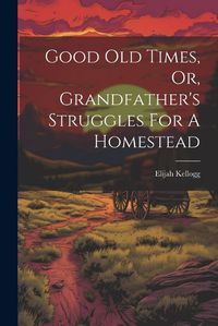 Cover image for Good Old Times, Or, Grandfather's Struggles For A Homestead