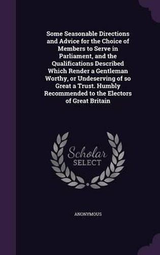 Cover image for Some Seasonable Directions and Advice for the Choice of Members to Serve in Parliament, and the Qualifications Described Which Render a Gentleman Worthy, or Undeserving of So Great a Trust. Humbly Recommended to the Electors of Great Britain