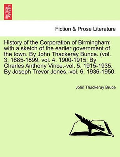 Cover image for History of the Corporation of Birmingham; With a Sketch of the Earlier Government of the Town. by John Thackeray Bunce. (Vol. 3. 1885-1899; Vol. 4. 1900-1915. by Charles Anthony Vince.-Vol. 5. 1915-1935. by Joseph Trevor Jones.-Vol. 6. 1936-1950.