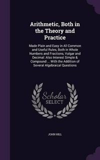 Cover image for Arithmetic, Both in the Theory and Practice: Made Plain and Easy in All Common and Useful Rules, Both in Whole Numbers and Fractions, Vulgar and Decimal: Also Interest Simple & Compound ... with the Addition of Several Algebraical Questions