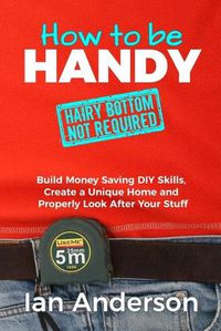 Cover image for How to be Handy [hairy bottom not required]: Build Money Saving DIY Skills, Create a Unique Home and Properly Look After Your Stuff