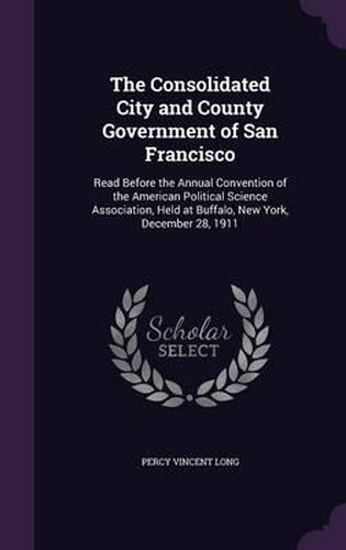 The Consolidated City and County Government of San Francisco: Read Before the Annual Convention of the American Political Science Association, Held at Buffalo, New York, December 28, 1911