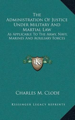 Cover image for The Administration of Justice Under Military and Martial Law: As Applicable to the Army, Navy, Marines and Auxiliary Forces