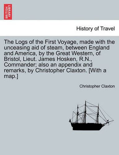 Cover image for The Logs of the First Voyage, Made with the Unceasing Aid of Steam, Between England and America, by the Great Western, of Bristol, Lieut. James Hosken, R.N., Commander; Also an Appendix and Remarks, by Christopher Claxton. [With a Map.]