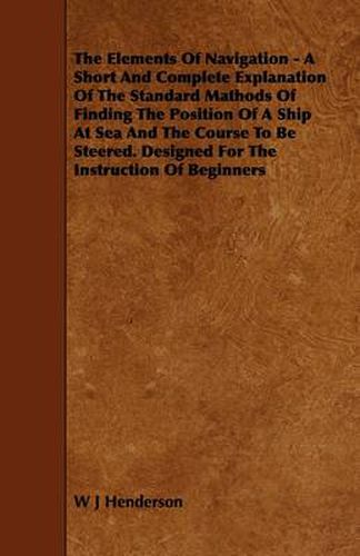 The Elements Of Navigation - A Short And Complete Explanation Of The Standard Mathods Of Finding The Position Of A Ship At Sea And The Course To Be Steered. Designed For The Instruction Of Beginners