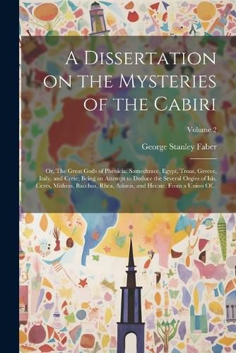 Cover image for A Dissertation on the Mysteries of the Cabiri; or, The Great Gods of Phenicia, Samothrace, Egypt, Troas, Greece, Italy, and Crete; Being an Attempt to Deduce the Several Orgies of Isis, Ceres, Mithras, Bacchus, Rhea, Adonis, and Hecate, From a Union Of...; V