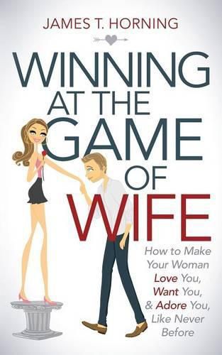 Cover image for Winning at the Game of Wife: How to Make Your Woman Love You, Want You, & Adore You, Like Never Before