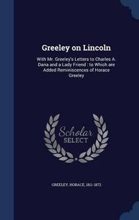 Cover image for Greeley on Lincoln: With Mr. Greeley's Letters to Charles A. Dana and a Lady Friend: To Which Are Added Reminiscences of Horace Greeley