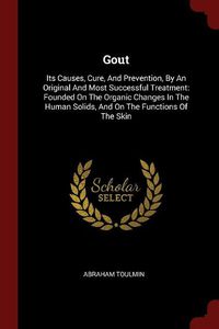 Cover image for Gout: Its Causes, Cure, and Prevention, by an Original and Most Successful Treatment: Founded on the Organic Changes in the Human Solids, and on the Functions of the Skin