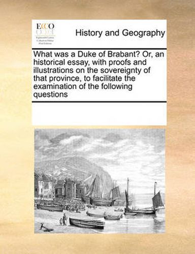 Cover image for What Was a Duke of Brabant? Or, an Historical Essay, with Proofs and Illustrations on the Sovereignty of That Province, to Facilitate the Examination of the Following Questions