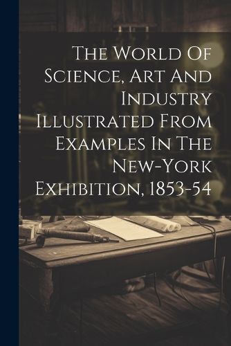 Cover image for The World Of Science, Art And Industry Illustrated From Examples In The New-york Exhibition, 1853-54