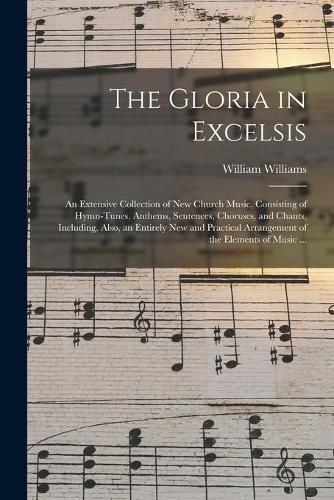 Cover image for The Gloria in Excelsis: an Extensive Collection of New Church Music, Consisting of Hymn-tunes, Anthems, Sentences, Choruses, and Chants, Including, Also, an Entirely New and Practical Arrangement of the Elements of Music ...