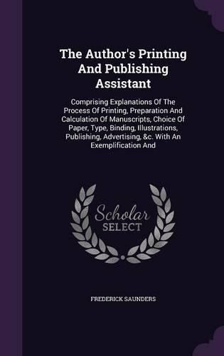 Cover image for The Author's Printing and Publishing Assistant: Comprising Explanations of the Process of Printing, Preparation and Calculation of Manuscripts, Choice of Paper, Type, Binding, Illustrations, Publishing, Advertising, &C. with an Exemplification and
