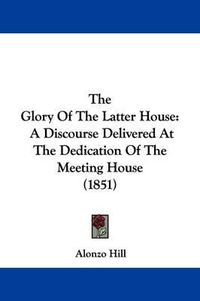 Cover image for The Glory Of The Latter House: A Discourse Delivered At The Dedication Of The Meeting House (1851)