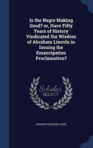 Is the Negro Making Good? Or, Have Fifty Years of History Vindicated the Wisdom of Abraham Lincoln in Issuing the Emancipation Proclamation?