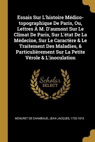 Cover image for Essais Sur L'histoire Medico-topographique De Paris, Ou, Lettres A M. D'aumont Sur Le Climat De Paris, Sur L'etat De La Medecine, Sur Le Caractere & Le Traitement Des Maladies, & Particulierement Sur La Petite Verole & L'inoculation