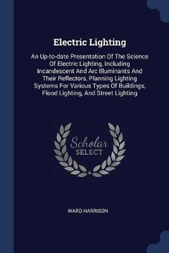 Cover image for Electric Lighting: An Up-To-Date Presentation of the Science of Electric Lighting, Including Incandescent and ARC Illuminants and Their Reflectors, Planning Lighting Systems for Various Types of Buildings, Flood Lighting, and Street Lighting