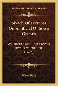 Cover image for Sketch of Lectures on Artificial or Sown Grasses: As Lucern, Saint-Foin, Clovers, Trefoils, Vetches, Etc. (1808)