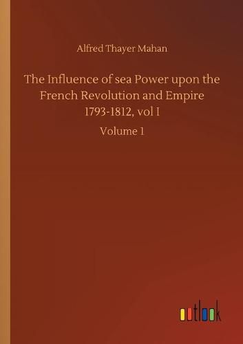 Cover image for The Influence of sea Power upon the French Revolution and Empire 1793-1812, vol I: Volume 1