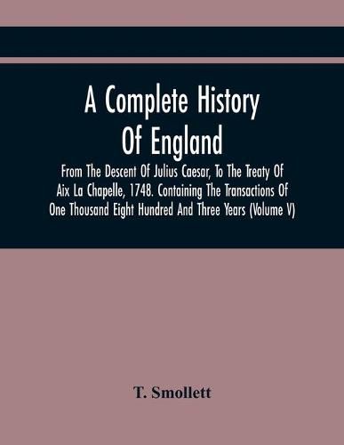 Cover image for A Complete History Of England, From The Descent Of Julius Caesar, To The Treaty Of Aix La Chapelle, 1748. Containing The Transactions Of One Thousand Eight Hundred And Three Years (Volume V)