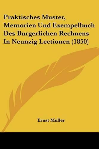 Praktisches Muster, Memorien Und Exempelbuch Des Burgerlichen Rechnens in Neunzig Lectionen (1850)