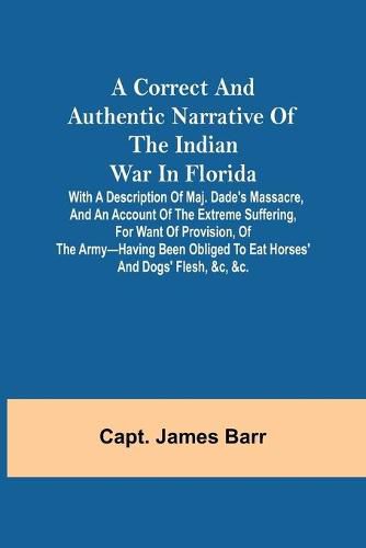 Cover image for A correct and authentic narrative of the Indian war in Florida; with a description of Maj. Dade's massacre, and an account of the extreme suffering, for want of provision, of the army-having been obliged to eat horses' and dogs' flesh, &c, &c.