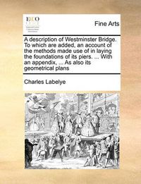 Cover image for A Description of Westminster Bridge. to Which Are Added, an Account of the Methods Made Use of in Laying the Foundations of Its Piers. ... with an Appendix, ... as Also Its Geometrical Plans