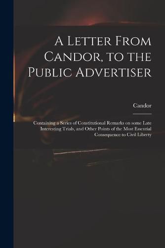 A Letter From Candor, to the Public Advertiser: Containing a Series of Constitutional Remarks on Some Late Interesting Trials, and Other Points of the Most Essential Consequence to Civil Liberty