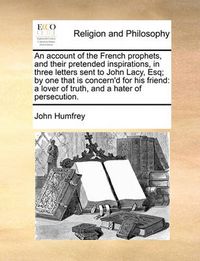 Cover image for An Account of the French Prophets, and Their Pretended Inspirations, in Three Letters Sent to John Lacy, Esq; By One That Is Concern'd for His Friend: A Lover of Truth, and a Hater of Persecution.