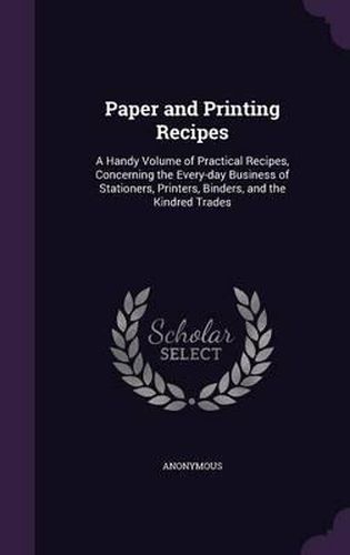 Cover image for Paper and Printing Recipes: A Handy Volume of Practical Recipes, Concerning the Every-Day Business of Stationers, Printers, Binders, and the Kindred Trades