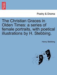 Cover image for The Christian Graces in Olden Times: A Series of Female Portraits, with Poetical Illustrations by H. Stebbing.