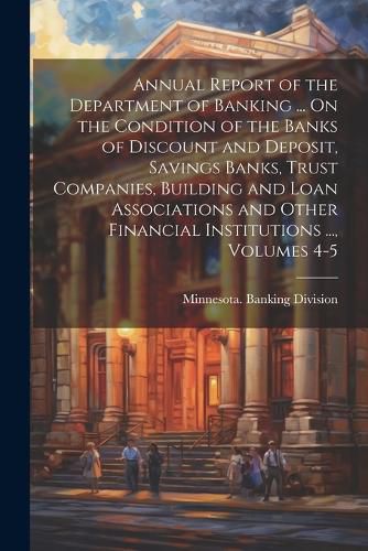 Cover image for Annual Report of the Department of Banking ... On the Condition of the Banks of Discount and Deposit, Savings Banks, Trust Companies, Building and Loan Associations and Other Financial Institutions ..., Volumes 4-5