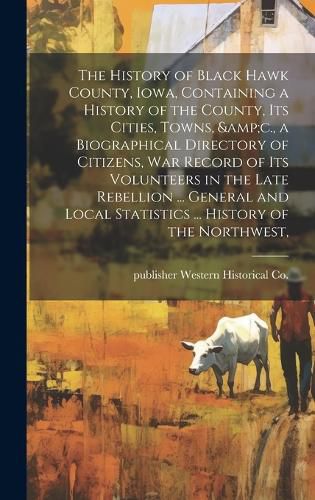 Cover image for The History of Black Hawk County, Iowa, Containing a History of the County, its Cities, Towns, &c., a Biographical Directory of Citizens, war Record of its Volunteers in the Late Rebellion ... General and Local Statistics ... History of the Northwest,